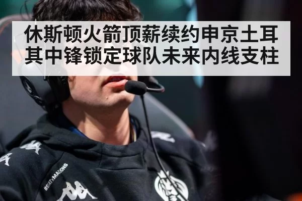 休斯顿火箭顶薪续约申京土耳其中锋锁定球队未来内线支柱